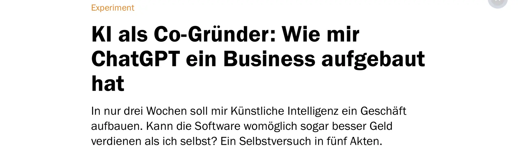 Presse-Schlagzeile: Experiment, KI als Co-Gründer: Wie mir ChatGTP ein Business afugebaut hat. In nur drei Wochen soll mir KI en Geschäaft afubauen. Kann die Software womöglich sogar besser Geld verdienen als ich selbstP Ein Selbsversuch in fünf Akten.